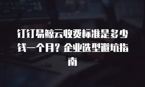 钉钉易鲸云收费标准是多少钱一个月？企业选型避坑指南