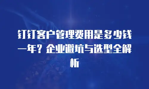 钉钉客户管理费用是多少钱一年？企业避坑与选型全解析