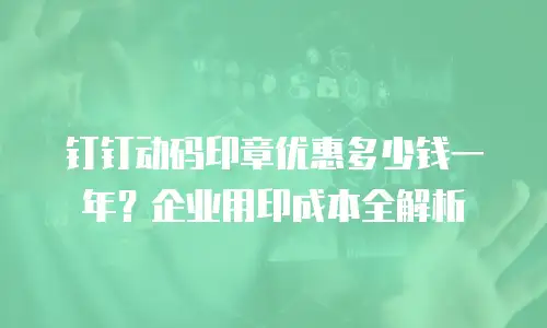 钉钉动码印章优惠多少钱一年？企业用印成本全解析