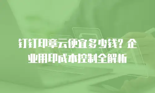 钉钉印章云便宜多少钱？企业用印成本控制全解析