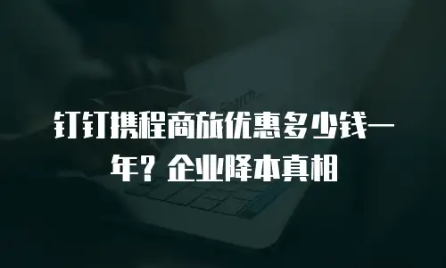 钉钉携程商旅优惠多少钱一年？企业降本真相