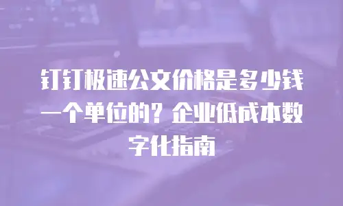 钉钉极速公文价格是多少钱一个单位的？企业低成本数字化指南