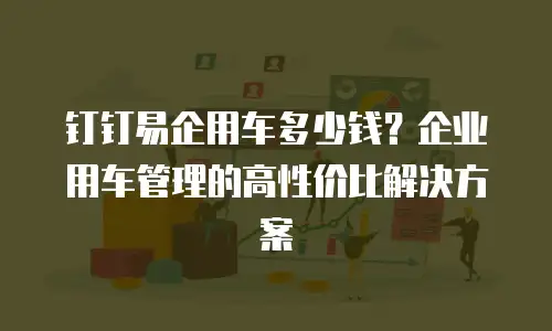 钉钉易企用车多少钱？企业用车管理的高性价比解决方案
