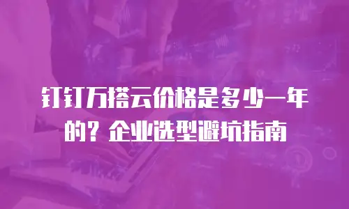 钉钉万搭云价格是多少一年的？企业选型避坑指南