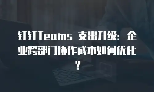 钉钉Teams 支出升级：企业跨部门协作成本如何优化？