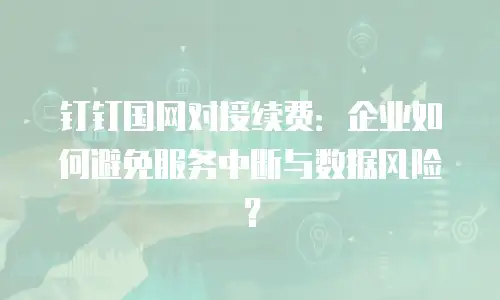钉钉国网对接续费：企业如何避免服务中断与数据风险？