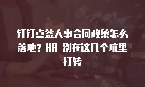 钉钉点签人事合同政策怎么落地？HR 别在这几个坑里打转