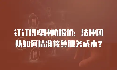 钉钉得理律助报价：法律团队如何精准核算服务成本？