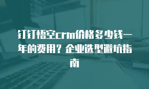钉钉悟空crm价格多少钱一年的费用？企业选型避坑指南