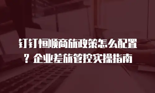钉钉恒顺商旅政策怎么配置？企业差旅管控实操指南