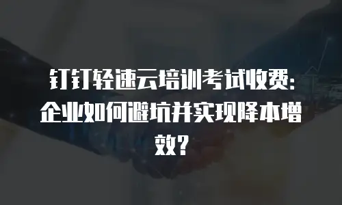 钉钉轻速云培训考试收费：企业如何避坑并实现降本增效？
