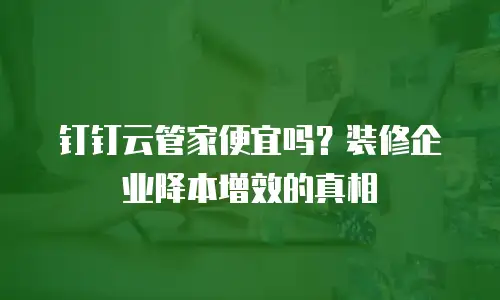 钉钉云管家便宜吗？装修企业降本增效的真相