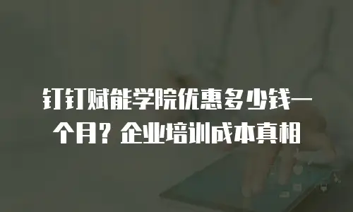 钉钉赋能学院优惠多少钱一个月？企业培训成本真相