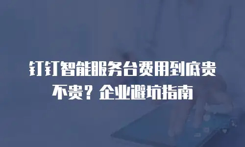 钉钉智能服务台费用到底贵不贵？企业避坑指南