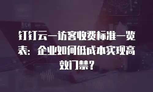 钉钉云一访客收费标准一览表：企业如何低成本实现高效门禁？