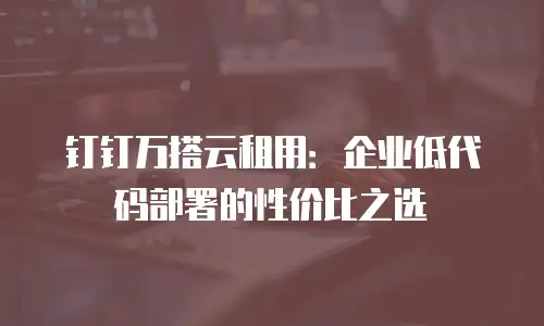 钉钉万搭云租用：企业低代码部署的性价比之选