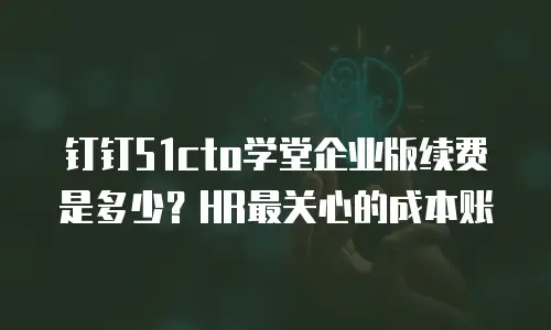 钉钉51cto学堂企业版续费是多少？HR最关心的成本账