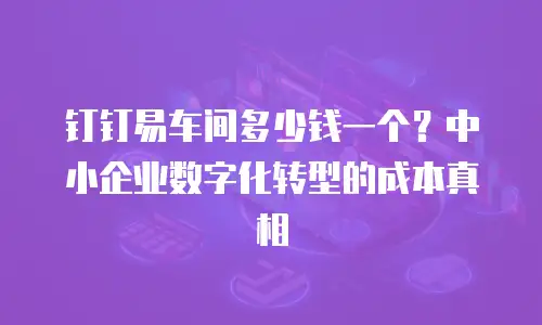钉钉易车间多少钱一个？中小企业数字化转型的成本真相