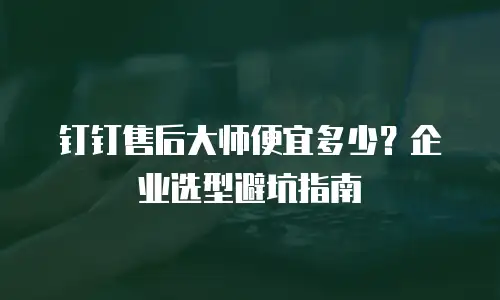 钉钉售后大师便宜多少？企业选型避坑指南