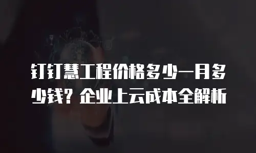 钉钉慧工程价格多少一月多少钱？企业上云成本全解析