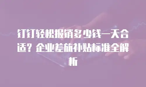 钉钉轻松报销多少钱一天合适？企业差旅补贴标准全解析