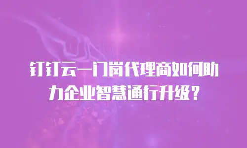 钉钉云一门岗代理商如何助力企业智慧通行升级？