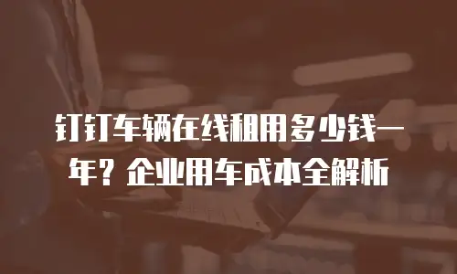 钉钉车辆在线租用多少钱一年？企业用车成本全解析