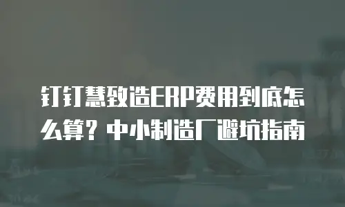 钉钉慧致造ERP费用到底怎么算？中小制造厂避坑指南