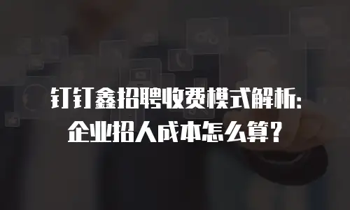 钉钉鑫招聘收费模式解析：企业招人成本怎么算？