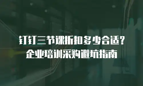 钉钉三节课折扣多少合适？企业培训采购避坑指南