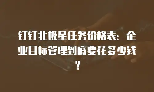 钉钉北极星任务价格表：企业目标管理到底要花多少钱？