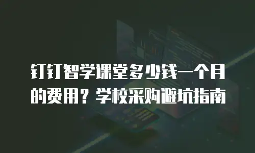 钉钉智学课堂多少钱一个月的费用？学校采购避坑指南