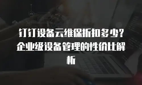 钉钉设备云维保折扣多少？企业级设备管理的性价比解析