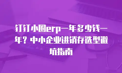 钉钉小圈erp一年多少钱一年？中小企业进销存选型避坑指南