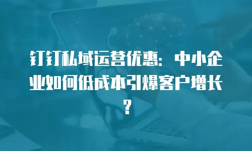 钉钉私域运营优惠：中小企业如何低成本引爆客户增长？