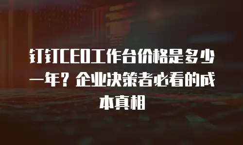 钉钉CEO工作台价格是多少一年？企业决策者必看的成本真相