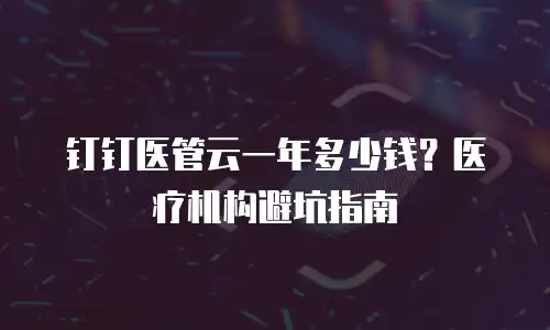 钉钉医管云一年多少钱？医疗机构避坑指南