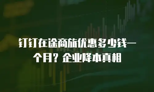 钉钉在途商旅优惠多少钱一个月？企业降本真相
