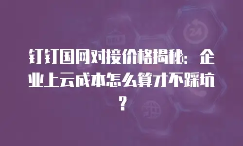 钉钉国网对接价格揭秘：企业上云成本怎么算才不踩坑？