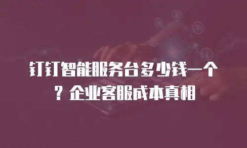 钉钉智能服务台多少钱一个？企业客服成本真相