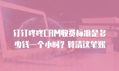 钉钉咚咚CRM收费标准是多少钱一个小时？算清这笔账