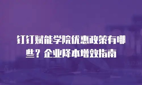 钉钉赋能学院优惠政策有哪些？企业降本增效指南