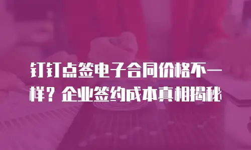 钉钉点签电子合同价格不一样？企业签约成本真相揭秘