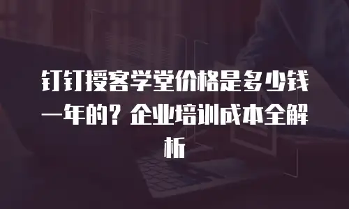 钉钉授客学堂价格是多少钱一年的？企业培训成本全解析