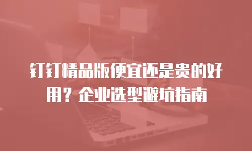 钉钉精品版便宜还是贵的好用？企业选型避坑指南