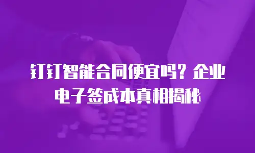 钉钉智能合同便宜吗？企业电子签成本真相揭秘