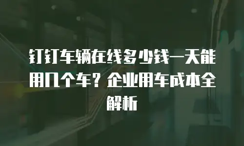 钉钉车辆在线多少钱一天能用几个车？企业用车成本全解析