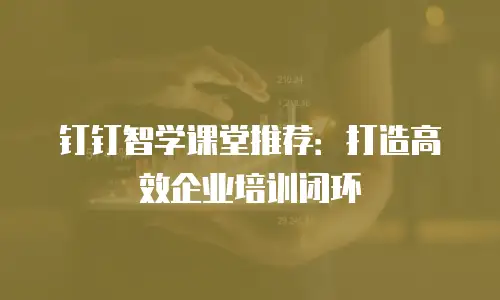 钉钉智学课堂推荐：打造高效企业培训闭环