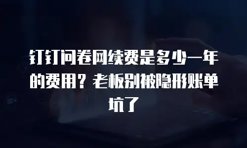 钉钉问卷网续费是多少一年的费用？老板别被隐形账单坑了