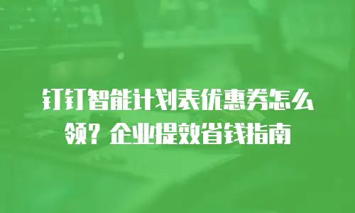 钉钉智能计划表优惠券怎么领？企业提效省钱指南